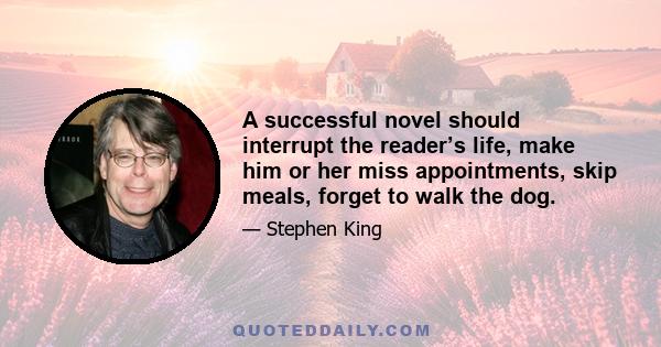 A successful novel should interrupt the reader’s life, make him or her miss appointments, skip meals, forget to walk the dog.