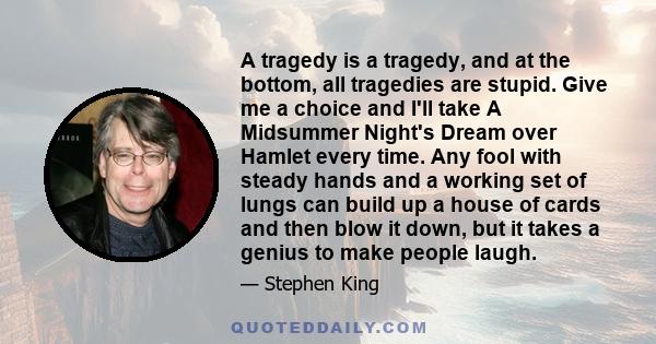 A tragedy is a tragedy, and at the bottom, all tragedies are stupid. Give me a choice and I'll take A Midsummer Night's Dream over Hamlet every time. Any fool with steady hands and a working set of lungs can build up a