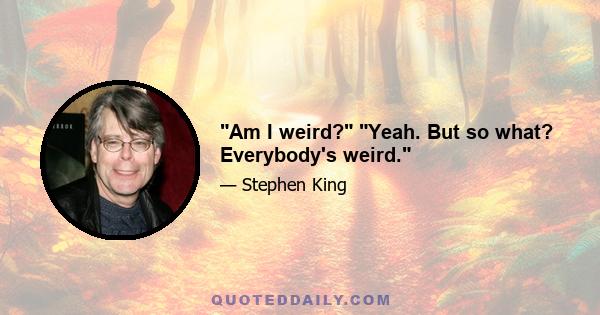 Am I weird? Yeah. But so what? Everybody's weird.