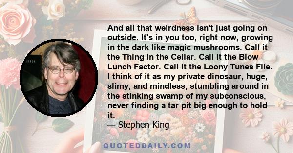 And all that weirdness isn't just going on outside. It's in you too, right now, growing in the dark like magic mushrooms. Call it the Thing in the Cellar. Call it the Blow Lunch Factor. Call it the Loony Tunes File. I