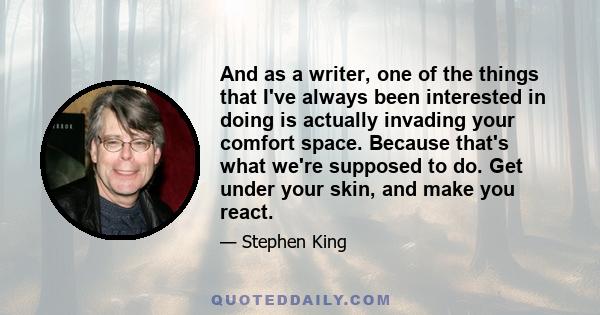 And as a writer, one of the things that I've always been interested in doing is actually invading your comfort space. Because that's what we're supposed to do. Get under your skin, and make you react.