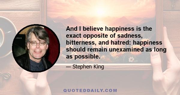 And I believe happiness is the exact opposite of sadness, bitterness, and hatred: happiness should remain unexamined as long as possible.