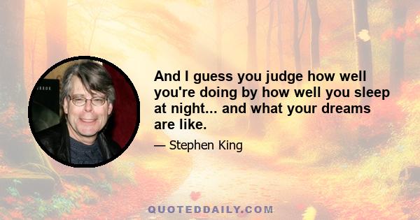 And I guess you judge how well you're doing by how well you sleep at night... and what your dreams are like.