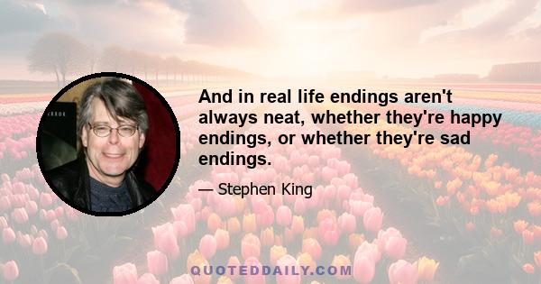 And in real life endings aren't always neat, whether they're happy endings, or whether they're sad endings.