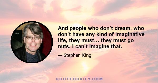 And people who don’t dream, who don’t have any kind of imaginative life, they must… they must go nuts. I can’t imagine that.