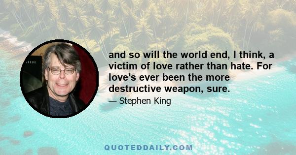 and so will the world end, I think, a victim of love rather than hate. For love's ever been the more destructive weapon, sure.