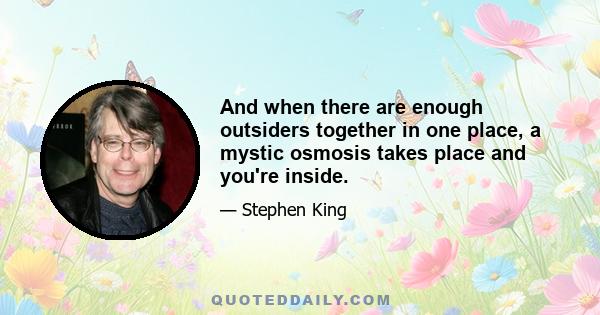 And when there are enough outsiders together in one place, a mystic osmosis takes place and you're inside.