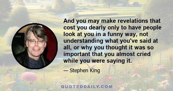 And you may make revelations that cost you dearly only to have people look at you in a funny way, not understanding what you've said at all, or why you thought it was so important that you almost cried while you were