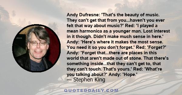 Andy Dufresne: 'That's the beauty of music. They can't get that from you...haven't you ever felt that way about music?' Red: 'I played a mean harmonica as a younger man. Lost interest in it though. Didn't make much