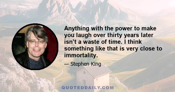 Anything with the power to make you laugh over thirty years later isn’t a waste of time. I think something like that is very close to immortality.