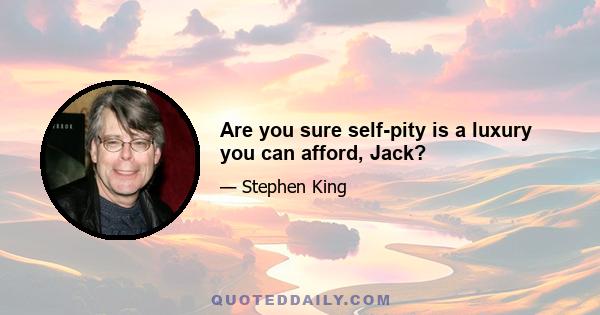 Are you sure self-pity is a luxury you can afford, Jack?