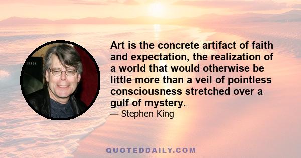 Art is the concrete artifact of faith and expectation, the realization of a world that would otherwise be little more than a veil of pointless consciousness stretched over a gulf of mystery.