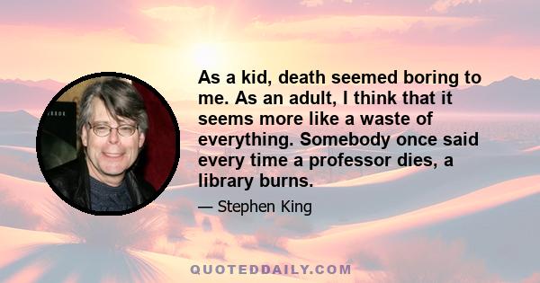 As a kid, death seemed boring to me. As an adult, I think that it seems more like a waste of everything. Somebody once said every time a professor dies, a library burns.