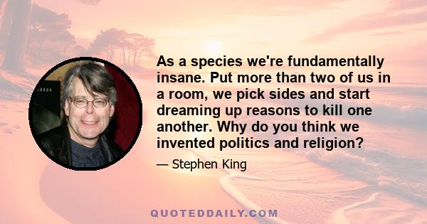 As a species we're fundamentally insane. Put more than two of us in a room, we pick sides and start dreaming up reasons to kill one another. Why do you think we invented politics and religion?