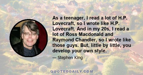 As a teenager, I read a lot of H.P. Lovecraft, so I wrote like H.P. Lovecraft. And in my 20s, I read a lot of Ross Macdonald and Raymond Chandler, so I wrote like those guys. But, little by little, you develop your own