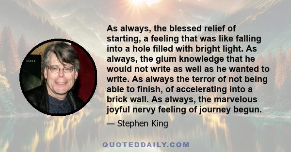 As always, the blessed relief of starting, a feeling that was like falling into a hole filled with bright light. As always, the glum knowledge that he would not write as well as he wanted to write. As always the terror