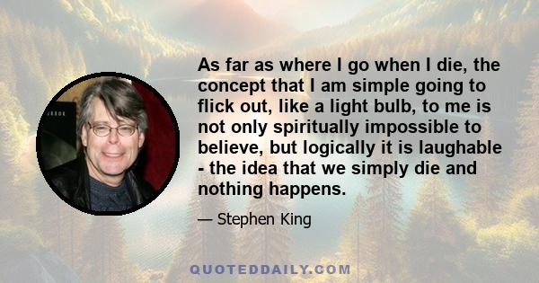 As far as where I go when I die, the concept that I am simple going to flick out, like a light bulb, to me is not only spiritually impossible to believe, but logically it is laughable - the idea that we simply die and