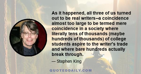 As it happened, all three of us turned out to be real writers--a coincidence almost too large to be termed mere coincidence in a society where literally tens of thousands (maybe hundreds of thousands) of college