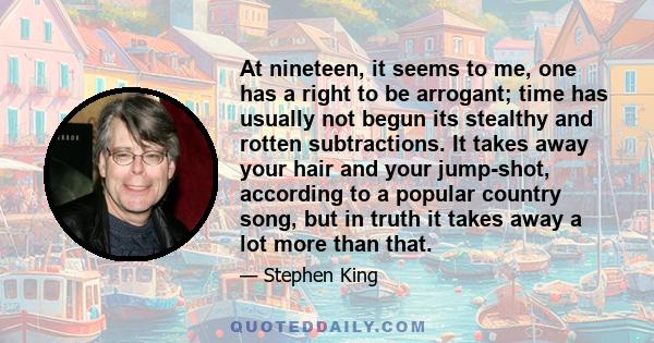 At nineteen, it seems to me, one has a right to be arrogant; time has usually not begun its stealthy and rotten subtractions. It takes away your hair and your jump-shot, according to a popular country song, but in truth 