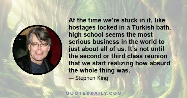 At the time we’re stuck in it, like hostages locked in a Turkish bath, high school seems the most serious business in the world to just about all of us. It’s not until the second or third class reunion that we start