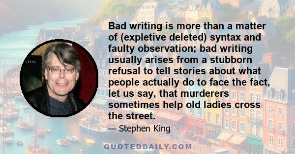 Bad writing is more than a matter of (expletive deleted) syntax and faulty observation; bad writing usually arises from a stubborn refusal to tell stories about what people actually do to face the fact, let us say, that 