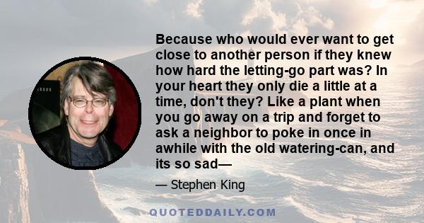 Because who would ever want to get close to another person if they knew how hard the letting-go part was? In your heart they only die a little at a time, don't they? Like a plant when you go away on a trip and forget to 