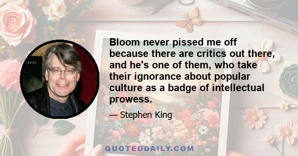 Bloom never pissed me off because there are critics out there, and he's one of them, who take their ignorance about popular culture as a badge of intellectual prowess.