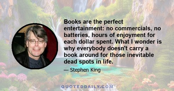 Books are the perfect entertainment: no commercials, no batteries, hours of enjoyment for each dollar spent. What I wonder is why everybody doesn't carry a book around for those inevitable dead spots in life.