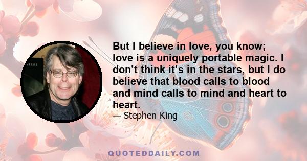 But I believe in love, you know; love is a uniquely portable magic. I don’t think it’s in the stars, but I do believe that blood calls to blood and mind calls to mind and heart to heart.