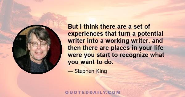 But I think there are a set of experiences that turn a potential writer into a working writer, and then there are places in your life were you start to recognize what you want to do.