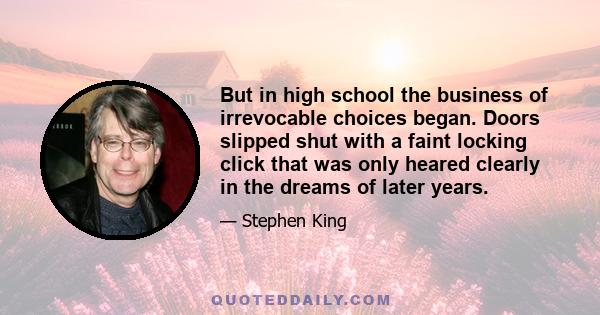 But in high school the business of irrevocable choices began. Doors slipped shut with a faint locking click that was only heared clearly in the dreams of later years.