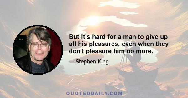 But it's hard for a man to give up all his pleasures, even when they don't pleasure him no more.