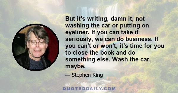 But it's writing, damn it, not washing the car or putting on eyeliner. If you can take it seriously, we can do business. If you can't or won't, it's time for you to close the book and do something else. Wash the car,