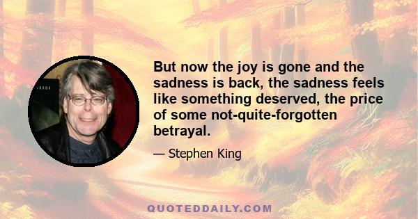 But now the joy is gone and the sadness is back, the sadness feels like something deserved, the price of some not-quite-forgotten betrayal.