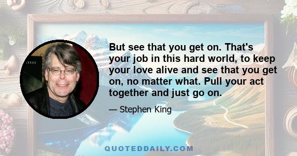 But see that you get on. That's your job in this hard world, to keep your love alive and see that you get on, no matter what. Pull your act together and just go on.