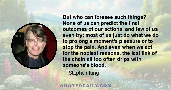 But who can foresee such things? None of us can predict the final outcomes of our actions, and few of us even try; most of us just do what we do to prolong a moment's pleasure or to stop the pain. And even when we act