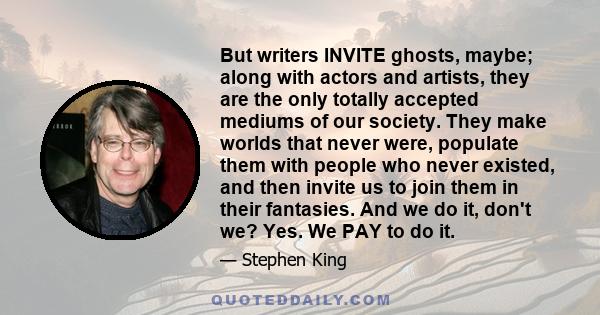 But writers INVITE ghosts, maybe; along with actors and artists, they are the only totally accepted mediums of our society. They make worlds that never were, populate them with people who never existed, and then invite