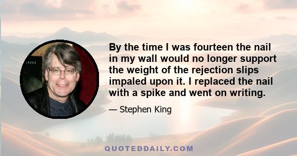 By the time I was fourteen the nail in my wall would no longer support the weight of the rejection slips impaled upon it. I replaced the nail with a spike and went on writing.