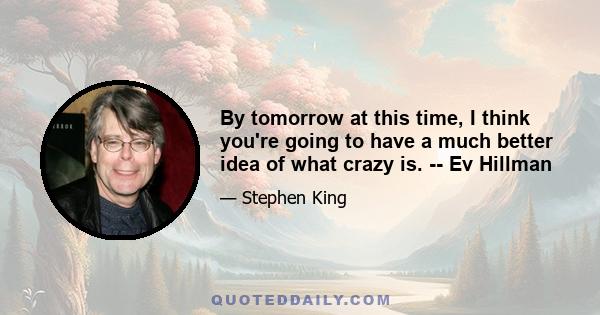 By tomorrow at this time, I think you're going to have a much better idea of what crazy is. -- Ev Hillman