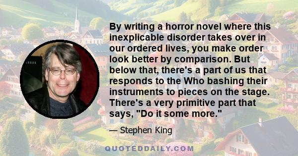 By writing a horror novel where this inexplicable disorder takes over in our ordered lives, you make order look better by comparison. But below that, there's a part of us that responds to the Who bashing their