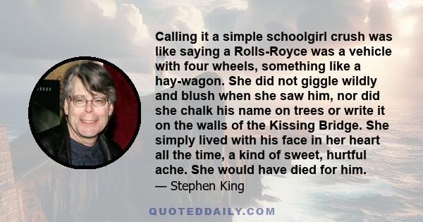 Calling it a simple schoolgirl crush was like saying a Rolls-Royce was a vehicle with four wheels, something like a hay-wagon. She did not giggle wildly and blush when she saw him, nor did she chalk his name on trees or 