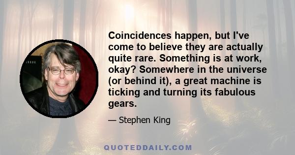 Coincidences happen, but I've come to believe they are actually quite rare. Something is at work, okay? Somewhere in the universe (or behind it), a great machine is ticking and turning its fabulous gears.