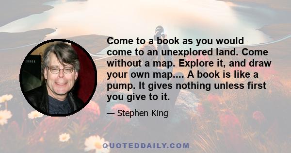 Come to a book as you would come to an unexplored land. Come without a map. Explore it, and draw your own map.... A book is like a pump. It gives nothing unless first you give to it.