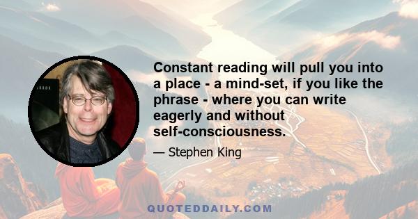 Constant reading will pull you into a place - a mind-set, if you like the phrase - where you can write eagerly and without self-consciousness.