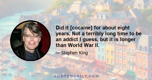 Did it [cocaine] for about eight years. Not a terribly long time to be an addict I guess, but it is longer than World War II.