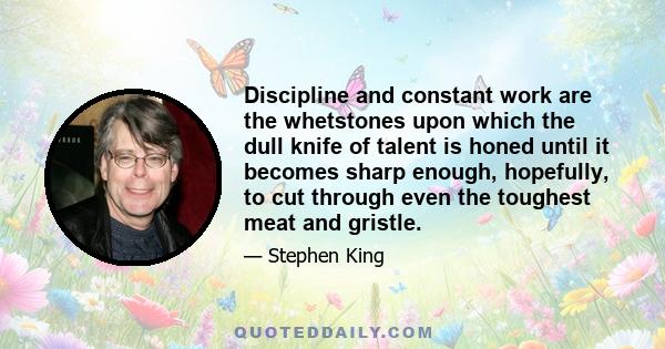 Discipline and constant work are the whetstones upon which the dull knife of talent is honed until it becomes sharp enough, hopefully, to cut through even the toughest meat and gristle.