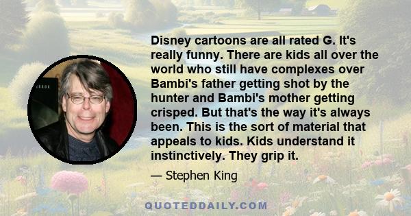 Disney cartoons are all rated G. It's really funny. There are kids all over the world who still have complexes over Bambi's father getting shot by the hunter and Bambi's mother getting crisped. But that's the way it's