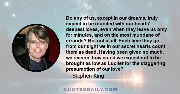 Do any of us, except in our dreams, truly expect to be reunited with our hearts' deepest loves, even when they leave us only for minutes, and on the most mundane of errands? No, not at all. Each time they go from our