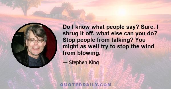 Do I know what people say? Sure. I shrug it off. what else can you do? Stop people from talking? You might as well try to stop the wind from blowing.