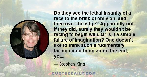 Do they see the lethal insanity of a race to the brink of oblivion, and then over the edge? Apparently not. If they did, surely they wouldn't be racing to begin with. Or is it a simple failure of imagination? One